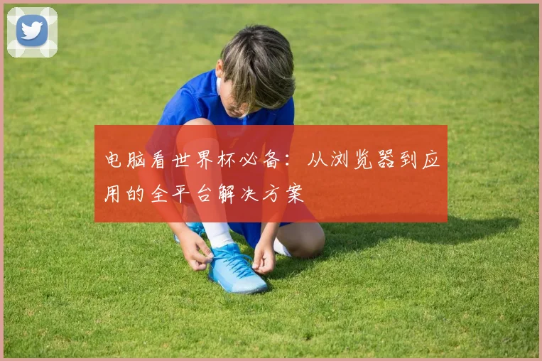 电脑看世界杯必备：从浏览器到应用的全平台解决方案