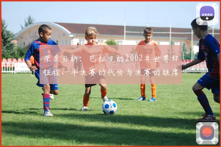 深度分析：巴拉克的2002年世界杯征程，半决赛的代价与决赛的缺席