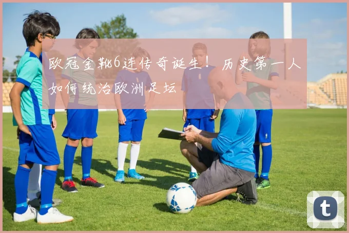 欧冠金靴6连传奇诞生！历史第一人如何统治欧洲足坛