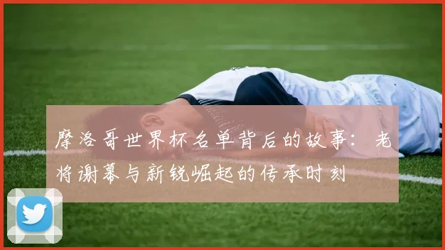 摩洛哥世界杯名单背后的故事：老将谢幕与新锐崛起的传承时刻
