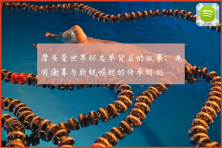 摩洛哥世界杯名单背后的故事：老将谢幕与新锐崛起的传承时刻