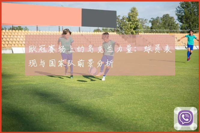 欧冠赛场上的乌克兰力量：球员表现与国家队前景分析