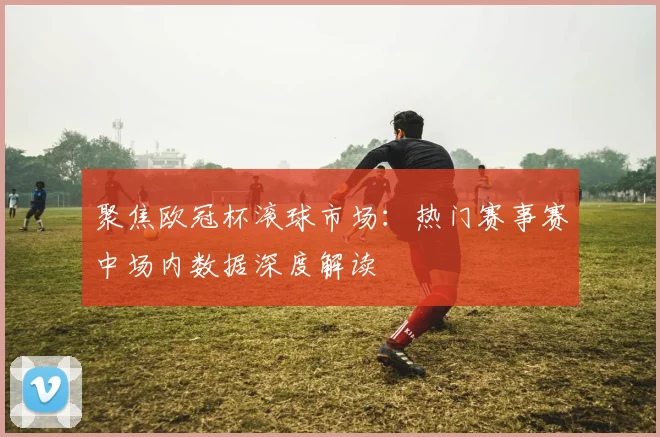 聚焦欧冠杯滚球市场：热门赛事赛中场内数据深度解读