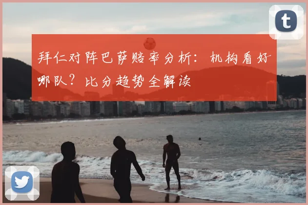 拜仁对阵巴萨赔率分析：机构看好哪队？比分趋势全解读