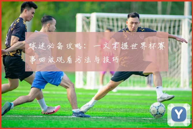 球迷必备攻略：一文掌握世界杯赛事回放观看方法与技巧