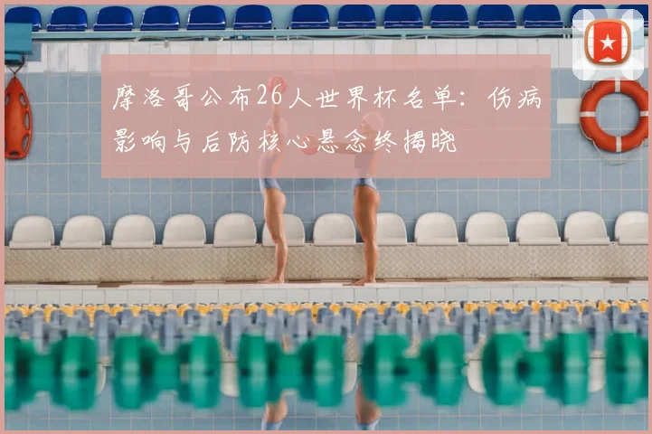 摩洛哥公布26人世界杯名单：伤病影响与后防核心悬念终揭晓