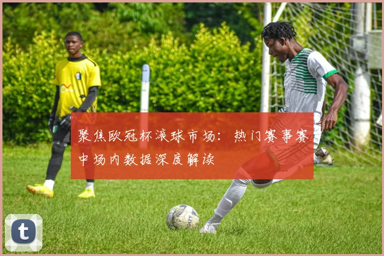 聚焦欧冠杯滚球市场：热门赛事赛中场内数据深度解读