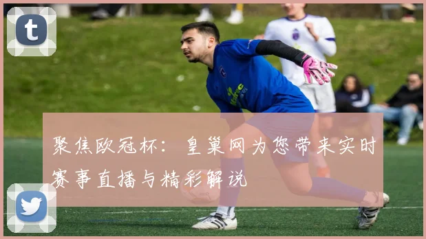 聚焦欧冠杯：皇巢网为您带来实时赛事直播与精彩解说