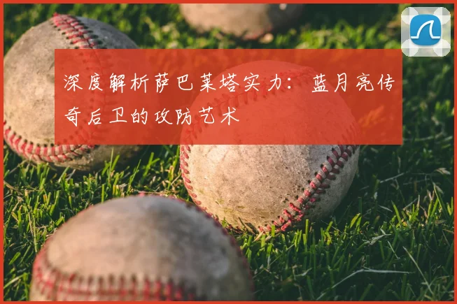 深度解析萨巴莱塔实力：蓝月亮传奇后卫的攻防艺术