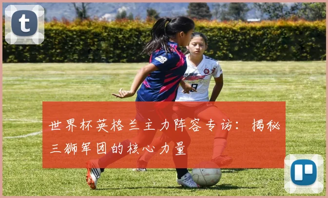 世界杯英格兰主力阵容专访:揭秘三狮军团的核心力量