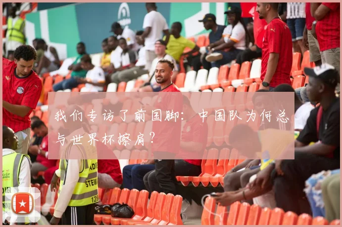 我们专访了前国脚：中国队为何总与世界杯擦肩？