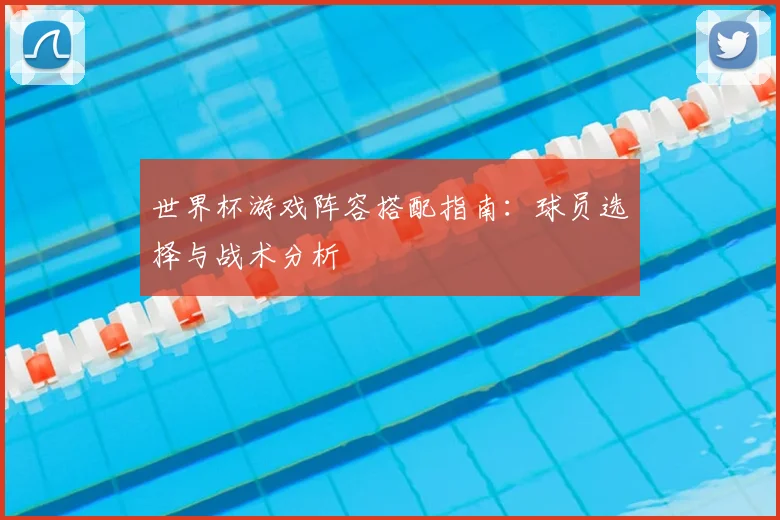 世界杯游戏阵容搭配指南：球员选择与战术分析
