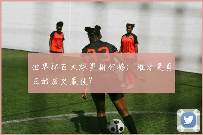 世界杯百大球星排行榜：谁才是真正的历史最佳？