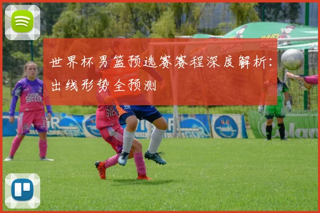 世界杯男篮预选赛赛程深度解析：出线形势全预测