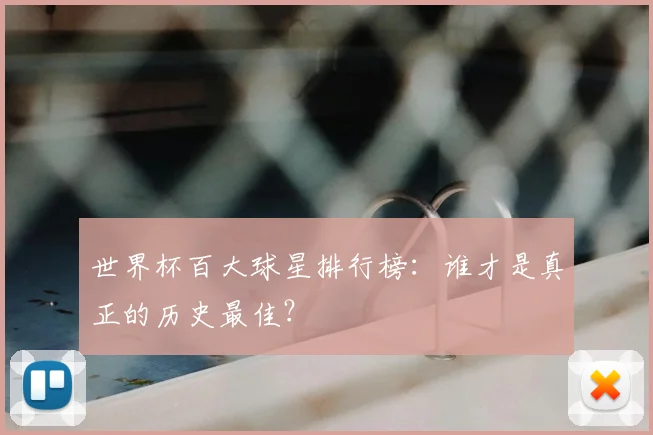 世界杯百大球星排行榜：谁才是真正的历史最佳？