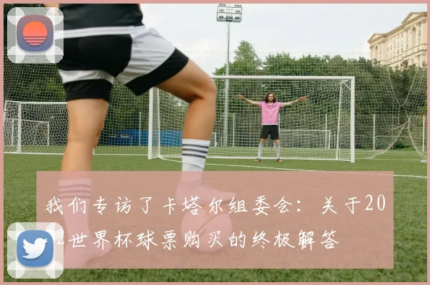 我们专访了卡塔尔组委会：关于2022世界杯球票购买的终极解答