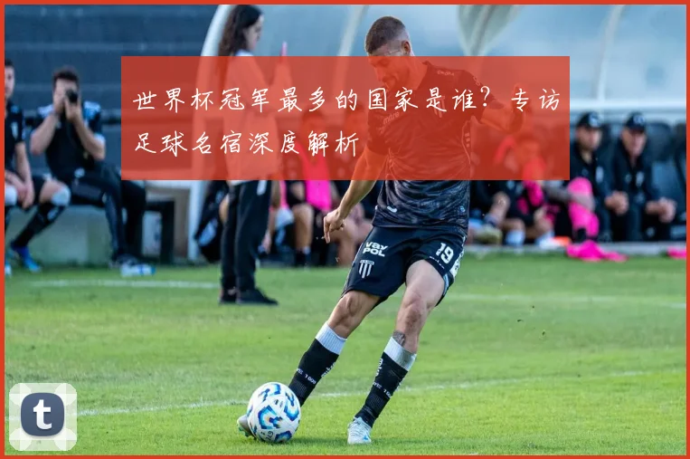世界杯冠军最多的国家是谁?专访足球名宿深度解析