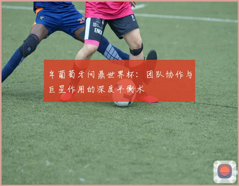 年葡萄牙问鼎世界杯:团队协作与巨星作用的深度平衡术