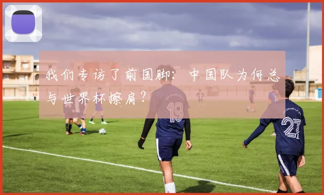 我们专访了前国脚：中国队为何总与世界杯擦肩？