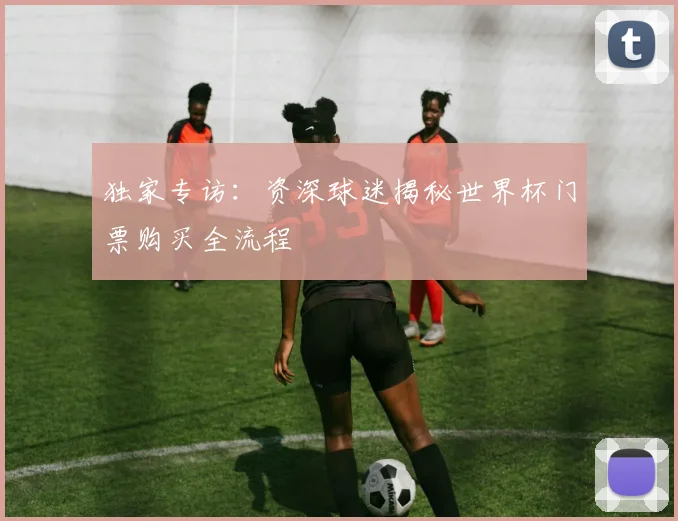 独家专访:资深球迷揭秘世界杯门票购买全流程