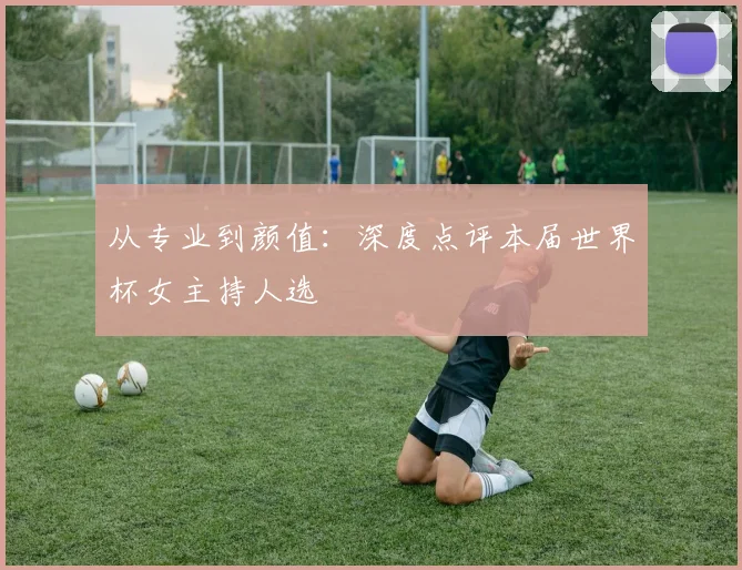 从专业到颜值:深度点评本届世界杯女主持人选