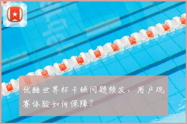 优酷世界杯卡顿问题频发，用户观赛体验如何保障？