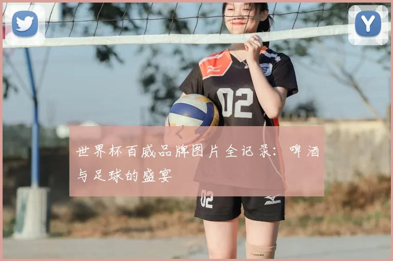 世界杯百威品牌图片全记录：啤酒与足球的盛宴